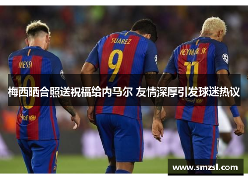 梅西晒合照送祝福给内马尔 友情深厚引发球迷热议