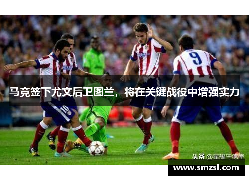 马竞签下尤文后卫图兰,将在关键战役中增强实力